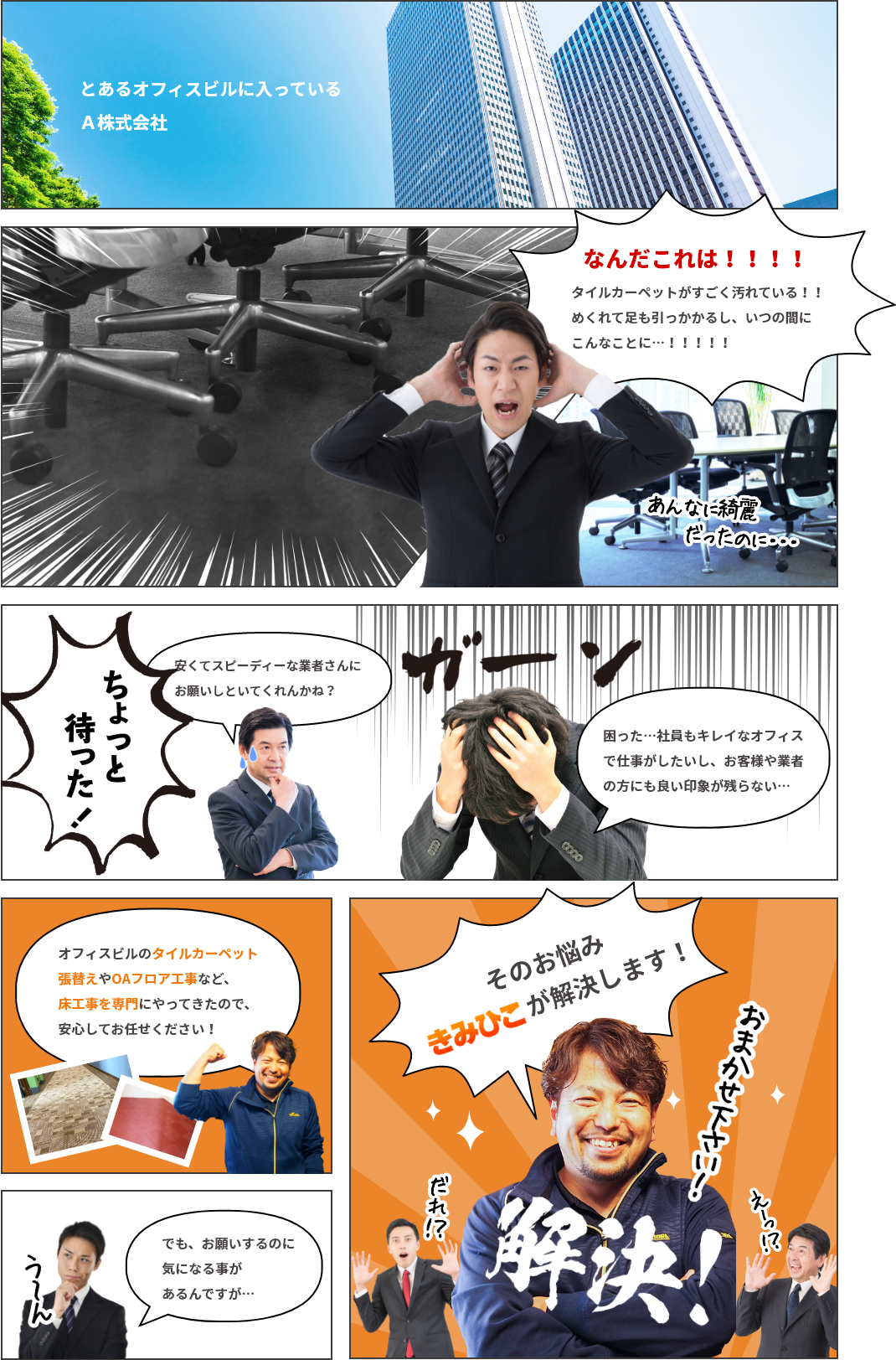 とあるオフィスビルに入っているA株式会社なんだこれは!!!!タイルカーペットがすごく汚れている!!めくれて足も引っかかるし、いつの間にこんなことに…!!!!!安くてスピーディーな業者さんにお願いしといてくれんかね?困った…社員もキレイなオフィスで仕事がしたいし、お客様や業者の方にも良い印象が残らない…オフィスビルのタイルカーペット張替えやOAフロア工事など、床工事を専門にやってきたので、安心してお任せください!でも、お願いするのに気になる事があるんですが…そのお悩みきみひこが解決します!