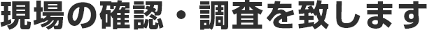 現場の確認・調査を致します