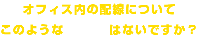 オフィス内の配線についてこのようなお悩みはないですか?